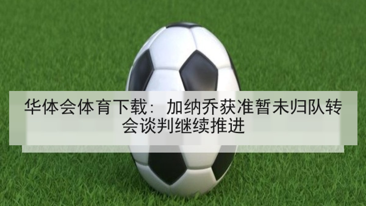华体会体育下载: 加纳乔获准暂未归队转会谈判继续推进 华体会体育下载: 加纳乔获准暂未归队转会谈判继续推进