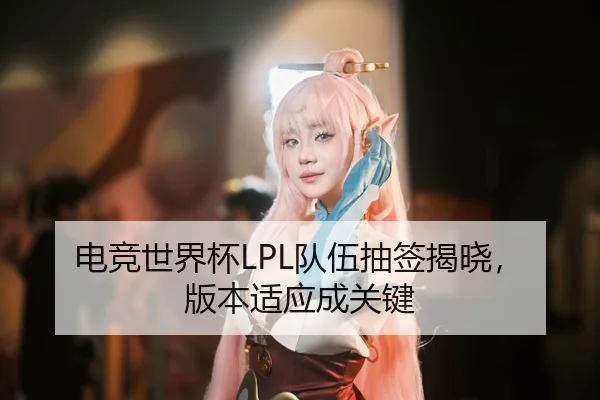 电竞世界杯LPL队伍抽签揭晓，版本适应成关键
