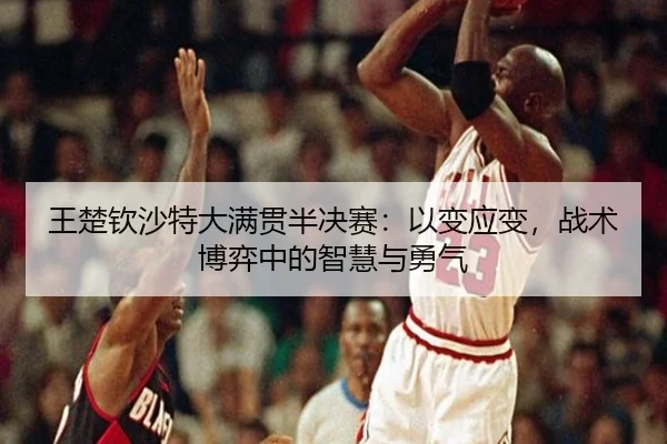 王楚钦沙特大满贯半决赛：以变应变，战术博弈中的智慧与勇气